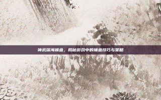 神武深海捕鱼，揭秘游戏中的捕鱼技巧与策略