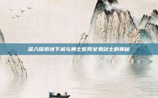 深入探索地下城与勇士官网女鬼剑士的奥秘