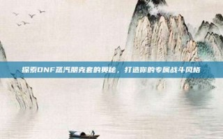探索DNF蒸汽朋克套的奥秘，打造你的专属战斗风格