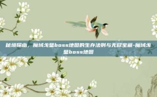 秘境探幽，魔域戈壁boss地图的生存法则与无尽宝藏-魔域戈壁boss地图