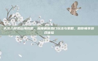 天龙八部观山海攻略，深度解析热门玩法与策略，助你畅享游戏体验
