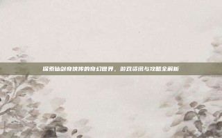 探索仙剑奇侠传的奇幻世界，游戏资讯与攻略全解析