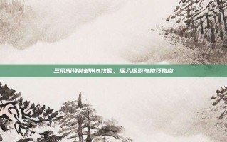 三角洲特种部队6攻略，深入探索与技巧指南