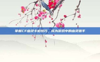 掌握CF幽灵卡枪技巧，成为游戏中的幽灵猎手