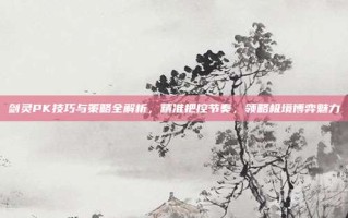 剑灵PK技巧与策略全解析，精准把控节奏，领略极境博弈魅力