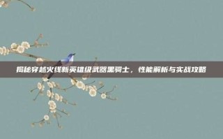 揭秘穿越火线新英雄级武器黑骑士，性能解析与实战攻略