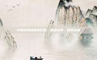 轩辕剑网络版怀旧服，重温经典，探索未知