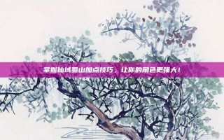 掌握仙域蜀山加点技巧，让你的角色更强大！