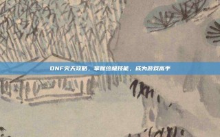 DNF灭天攻略，掌握终极技能，成为游戏高手