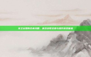 龙之谷团购仓库攻略，高效获取资源与提升游戏体验