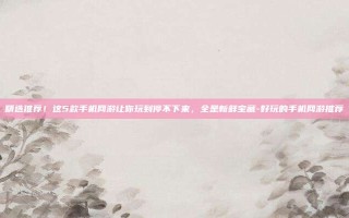 精选推荐！这5款手机网游让你玩到停不下来，全是新鲜宝藏-好玩的手机网游推荐