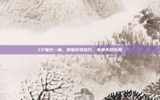 CF每日一抽，掌握游戏技巧，享受无尽乐趣