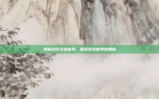 揭秘封印之剑官网，探索游戏世界的奥秘