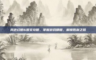 风色幻想6图文攻略，掌握游戏精髓，解锁胜利之路