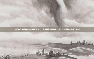 揭秘庐山瀑布的神秘变化，从壮观到细线，游戏世界的奇幻之旅