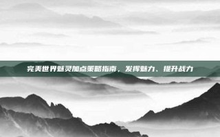 完美世界魅灵加点策略指南，发挥魅力、提升战力
