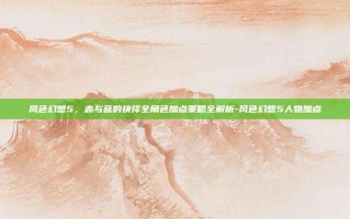 风色幻想5，赤与蓝的抉择全角色加点策略全解析-风色幻想5人物加点
