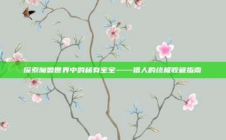 探索魔兽世界中的稀有宝宝——猎人的终极收藏指南