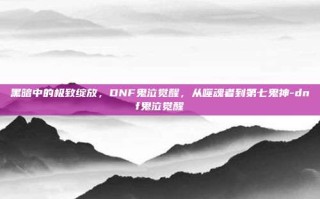 黑暗中的极致绽放，DNF鬼泣觉醒，从噬魂者到第七鬼神-dnf鬼泣觉醒