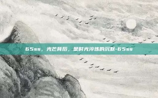 65ss，光芒背后，是时光淬炼的沉默-65ss