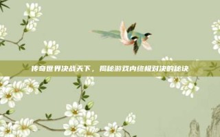 传奇世界决战天下，揭秘游戏内终极对决的秘诀