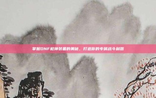 掌握DNF枪神装备的奥秘，打造你的专属战斗利器