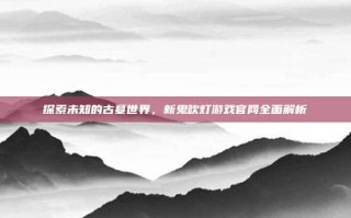 探索未知的古墓世界，新鬼吹灯游戏官网全面解析