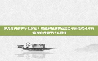 御龙在天扇子什么属性？深度解析扇职业定位与属性成长方向-御龙在天扇子什么属性