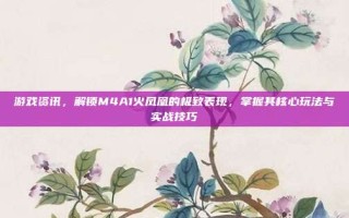 游戏资讯，解锁M4A1火凤凰的极致表现，掌握其核心玩法与实战技巧