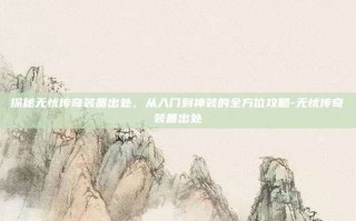 探秘无忧传奇装备出处，从入门到神装的全方位攻略-无忧传奇装备出处