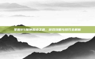 掌握85魔神加点之道，游戏攻略与技巧全解析