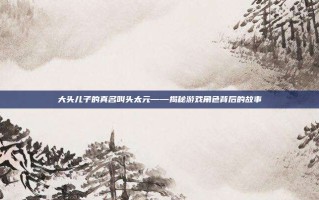大头儿子的真名叫头太元——揭秘游戏角色背后的故事