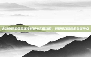 古剑奇谭星蕴图深度解析与实用攻略，解锁游戏精髓的关键节点