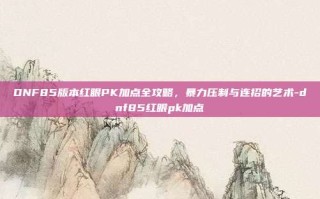 DNF85版本红眼PK加点全攻略，暴力压制与连招的艺术-dnf85红眼pk加点