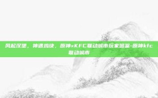 风起汉堡，神遇鸡块，原神×KFC联动城市玩家图鉴-原神kfc联动城市