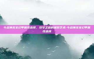 斗战神龙女幻甲属性选择，攻守之道的极致艺术-斗战神龙女幻甲属性选择