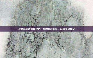 传世群英传游戏攻略，掌握核心机制，成就英雄传奇