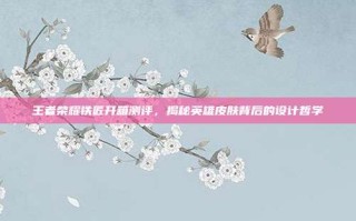 王者荣耀铁匠开箱测评，揭秘英雄皮肤背后的设计哲学