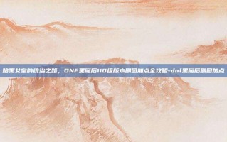 暗黑女皇的统治之路，DNF黑魔后110级版本刷图加点全攻略-dnf黑魔后刷图加点