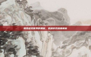 探索虚拟世界的奥秘，武魂游戏深度解析