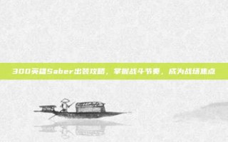 300英雄Saber出装攻略，掌握战斗节奏，成为战场焦点