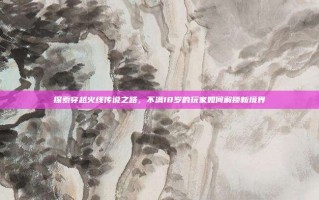 探索穿越火线传说之路，不满18岁的玩家如何解锁新境界