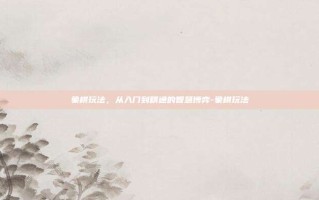 象棋玩法，从入门到精通的智慧博弈-象棋玩法