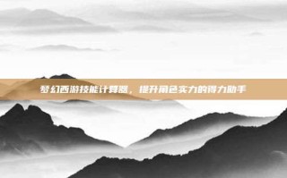 梦幻西游技能计算器，提升角色实力的得力助手