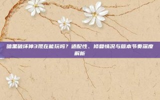 暗黑破坏神3现在能玩吗？适配性、修复情况与版本节奏深度解析