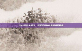 DNF憨憨牛属性，如何打造你的最强辅助角色
