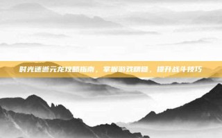 时光迷逝元龙攻略指南，掌握游戏精髓，提升战斗技巧