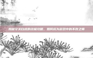 揭秘守关白虎的终极攻略，如何成为游戏中的不败之师