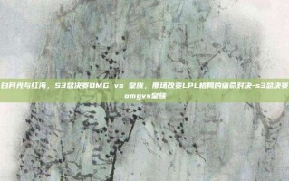 白月光与红海，S3总决赛OMG vs 皇族，那场改变LPL格局的宿命对决-s3总决赛omgvs皇族