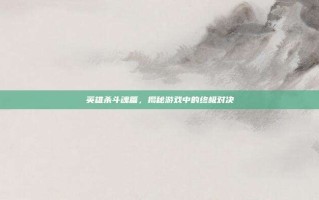 英雄杀斗魂篇，揭秘游戏中的终极对决